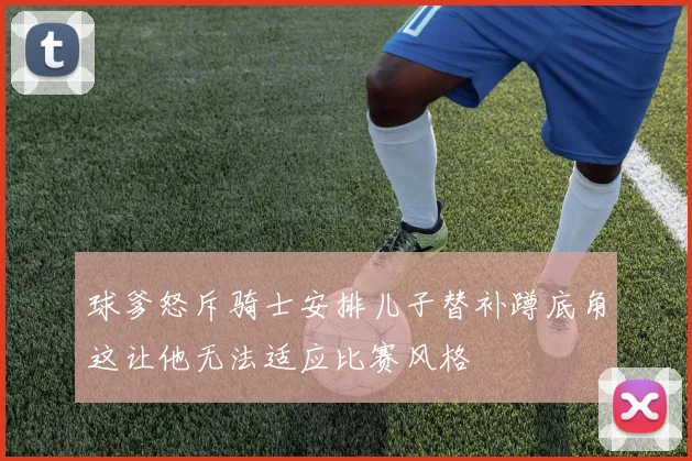 球爹怒斥骑士安排儿子替补蹲底角这让他无法适应比赛风格
