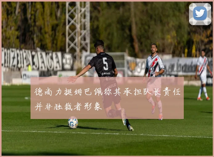 德尚力挺姆巴佩称其承担队长责任并非独裁者形象