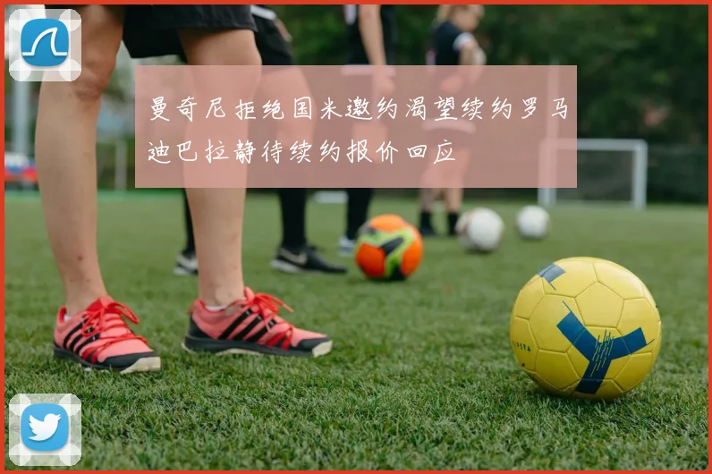 曼奇尼拒绝国米邀约渴望续约罗马迪巴拉静待续约报价回应