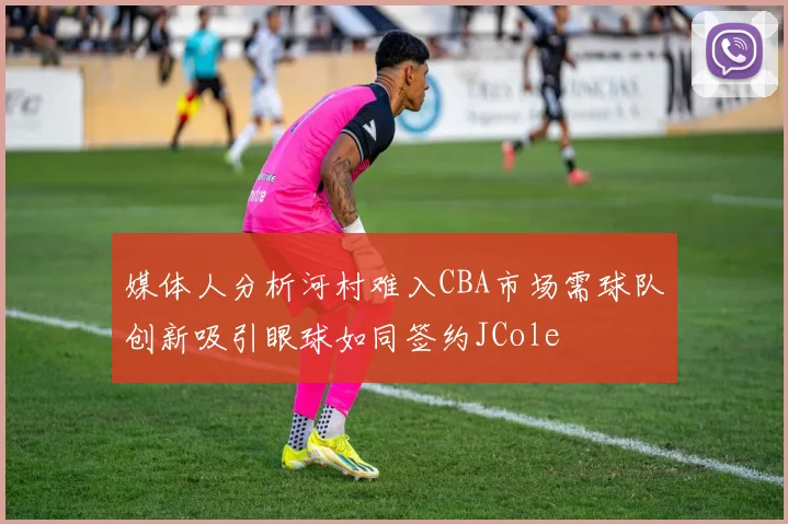 媒体人分析河村难入CBA市场需球队创新吸引眼球如同签约JCole