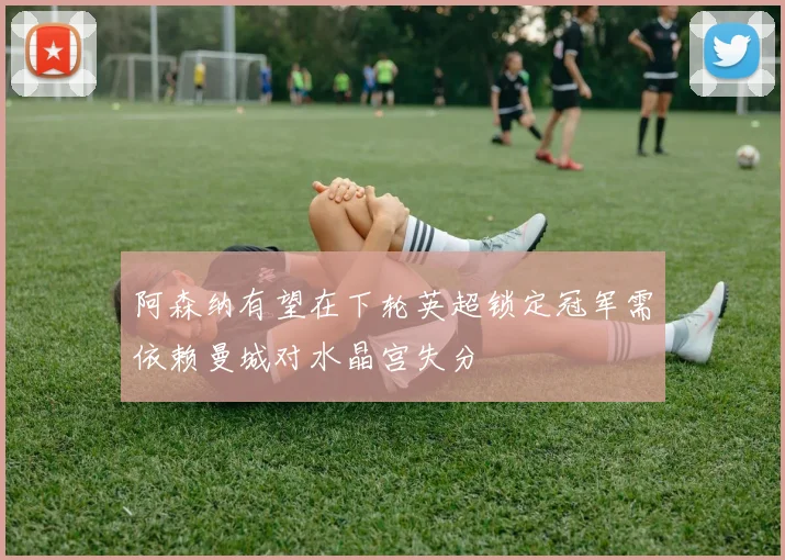 阿森纳有望在下轮英超锁定冠军需依赖曼城对水晶宫失分