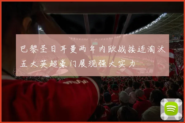 巴黎圣日耳曼两年内欧战接连淘汰五大英超豪门展现强大实力