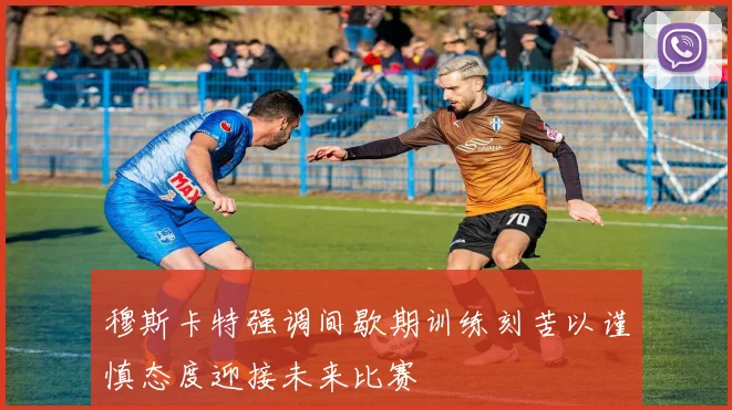 穆斯卡特强调间歇期训练刻苦以谨慎态度迎接未来比赛