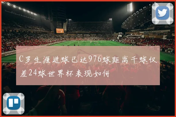 C罗生涯进球已达976球距离千球仅差24球世界杯表现如何
