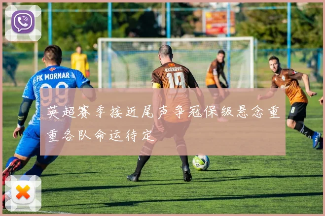 英超赛季接近尾声争冠保级悬念重重各队命运待定