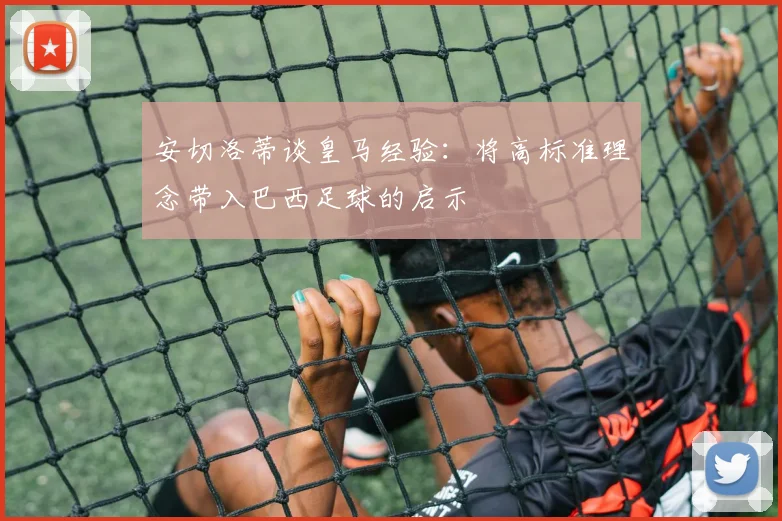 安切洛蒂谈皇马经验：将高标准理念带入巴西足球的启示