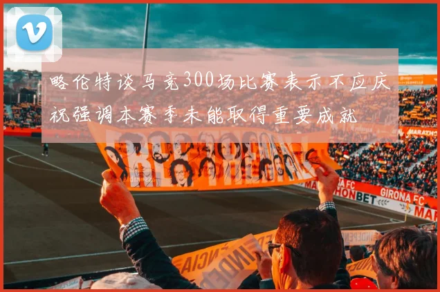 略伦特谈马竞300场比赛表示不应庆祝强调本赛季未能取得重要成就