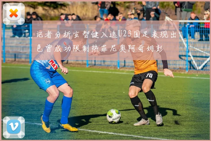 记者分析玄智健入选U23国足表现出色曾成功限制热菲尼奥阿奇姆彭