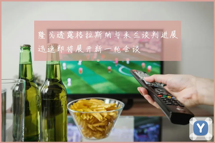 隆戈透露格拉斯纳与米兰谈判进展迅速即将展开新一轮会谈