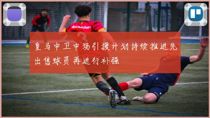 皇马中卫中场引援计划持续推进先出售球员再进行补强