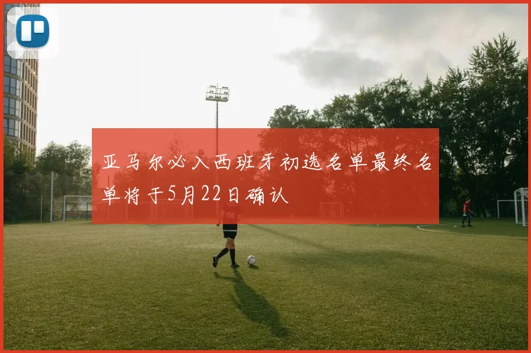 亚马尔必入西班牙初选名单最终名单将于5月22日确认