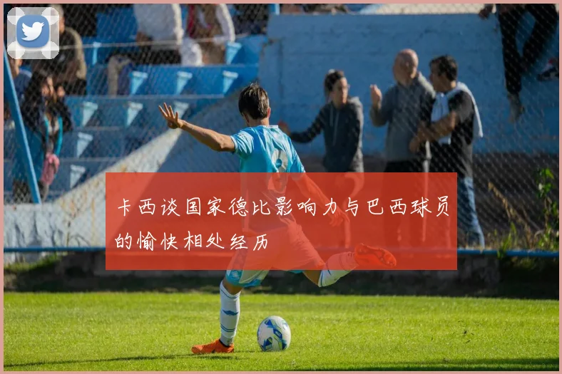 卡西谈国家德比影响力与巴西球员的愉快相处经历
