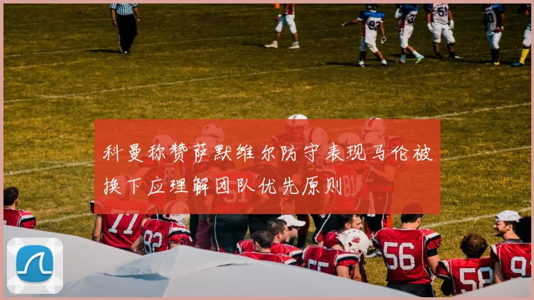 科曼称赞萨默维尔防守表现马伦被换下应理解团队优先原则