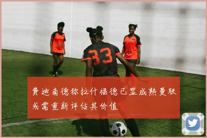 费迪南德称拉什福德已显成熟曼联或需重新评估其价值