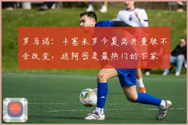 罗马诺：卡塞米罗今夏离开曼联不会改变，迈阿密是最热门的下家