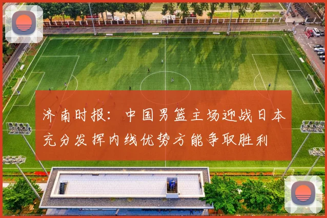 济南时报：中国男篮主场迎战日本充分发挥内线优势方能争取胜利