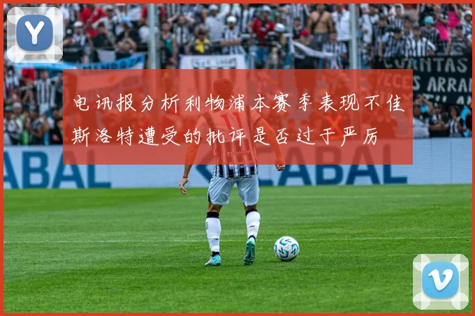 电讯报分析利物浦本赛季表现不佳斯洛特遭受的批评是否过于严厉