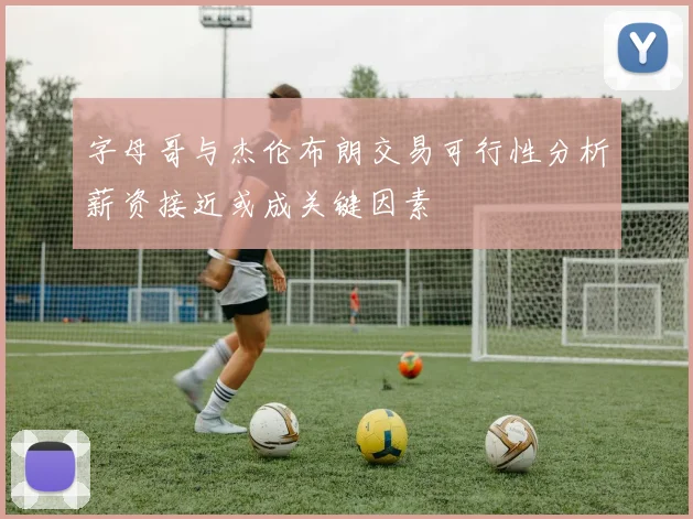 字母哥与杰伦布朗交易可行性分析薪资接近或成关键因素