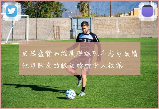 皮诺盛赞加维展现球队斗志与激情他与队友的较劲精神令人钦佩