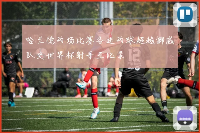 哈兰德两场比赛各进两球超越挪威队史世界杯射手王纪录