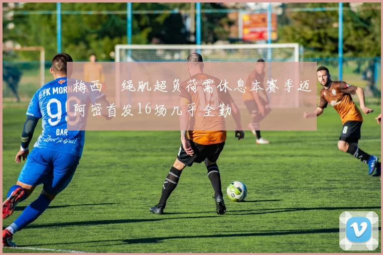 梅西腘绳肌超负荷需休息本赛季迈阿密首发16场几乎全勤